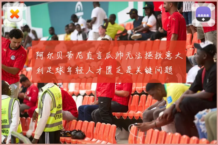 阿尔贝蒂尼直言瓜帅无法拯救意大利足球年轻人才匮乏是关键问题