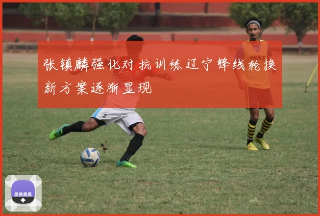 张镇麟强化对抗训练辽宁锋线轮换新方案逐渐显现