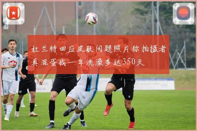 杜兰特回应皮肤问题照片称拍摄者真混蛋我一年洗澡多达350天