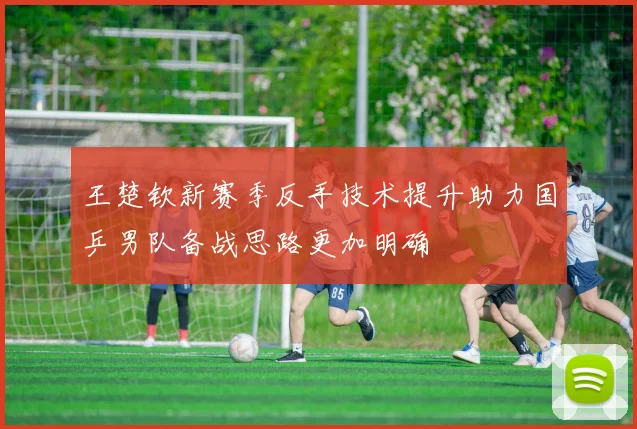 王楚钦新赛季反手技术提升助力国乒男队备战思路更加明确