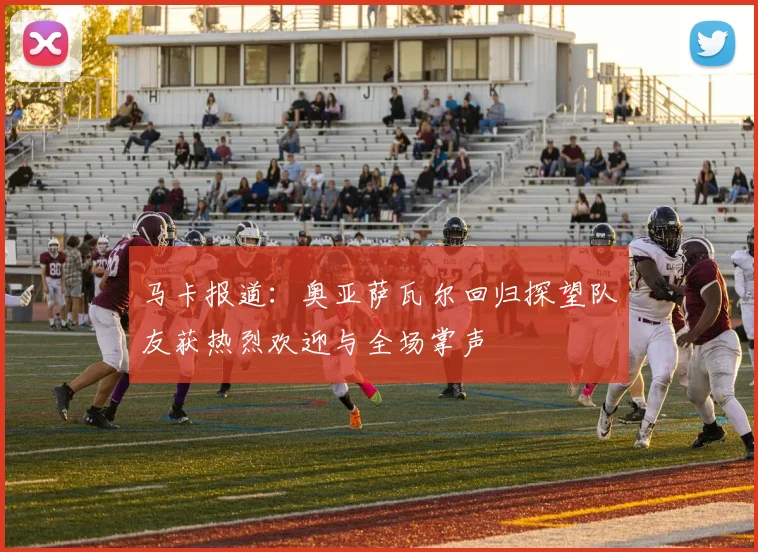 马卡报道：奥亚萨瓦尔回归探望队友获热烈欢迎与全场掌声
