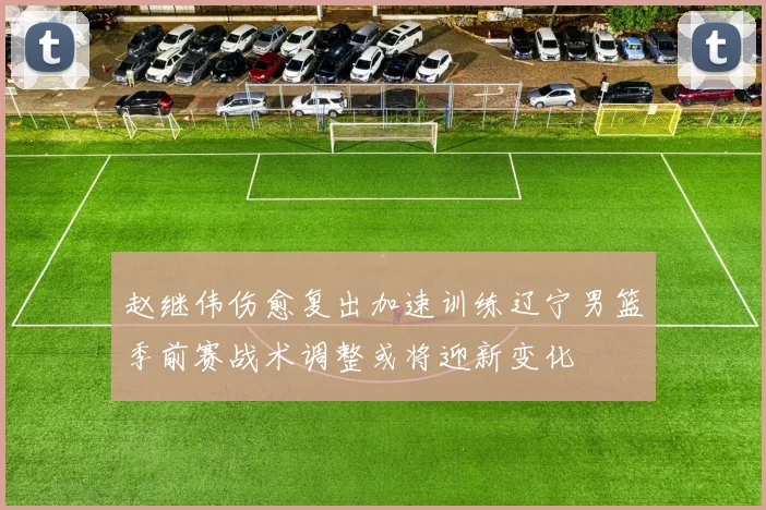 赵继伟伤愈复出加速训练辽宁男篮季前赛战术调整或将迎新变化