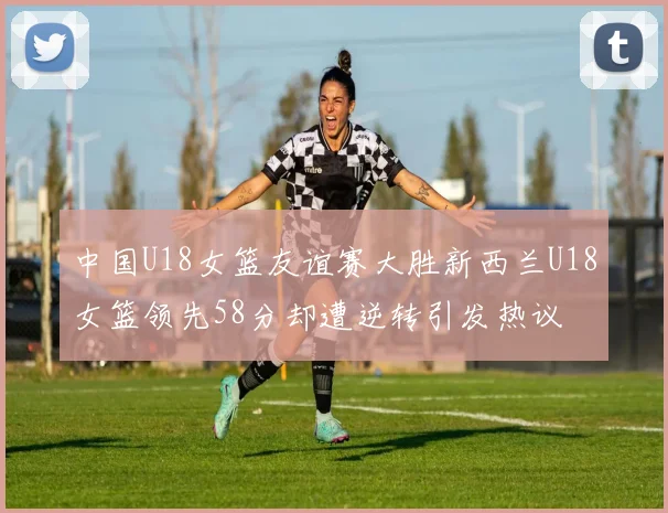 中国U18女篮友谊赛大胜新西兰U18女篮领先58分却遭逆转引发热议