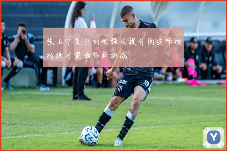 张玉宁复出训练强度提升国安锋线轮换方案面临新挑战