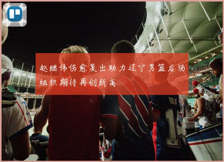 赵继伟伤愈复出助力辽宁男篮后场组织期待再创新高