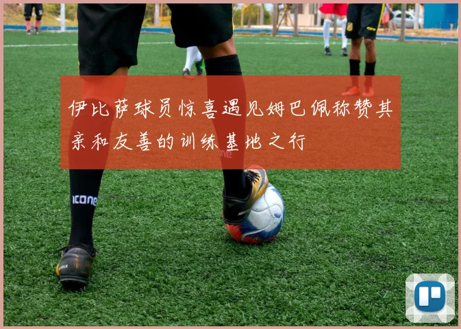 伊比萨球员惊喜遇见姆巴佩称赞其亲和友善的训练基地之行