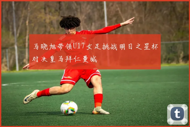 马晓旭带领U17女足挑战明日之星杯对决皇马拜仁曼城