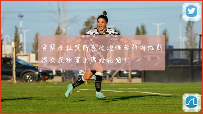 贡萨洛拉莫斯喜结连理若昂内维斯携女友甜蜜出席婚礼盛典