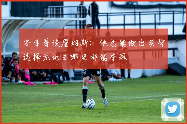 字母哥谈詹姆斯:他总能做出明智选择无论去哪里都能夺冠