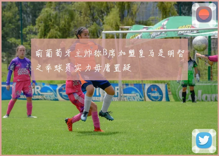 前葡萄牙主帅称B席加盟皇马是明智之举球员实力毋庸置疑