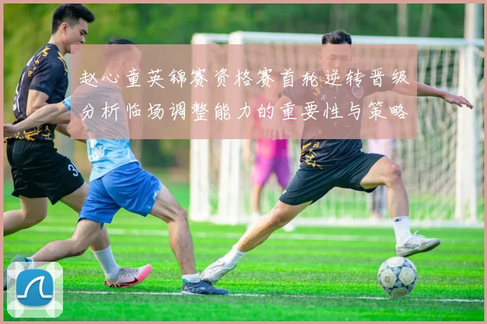 赵心童英锦赛资格赛首轮逆转晋级分析临场调整能力的重要性与策略探讨