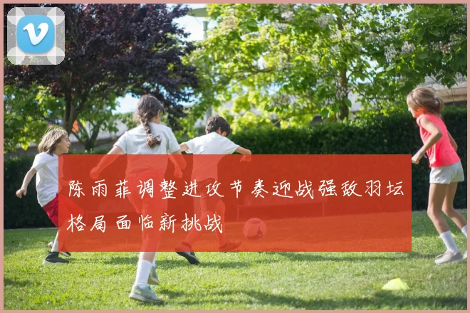 陈雨菲调整进攻节奏迎战强敌羽坛格局面临新挑战