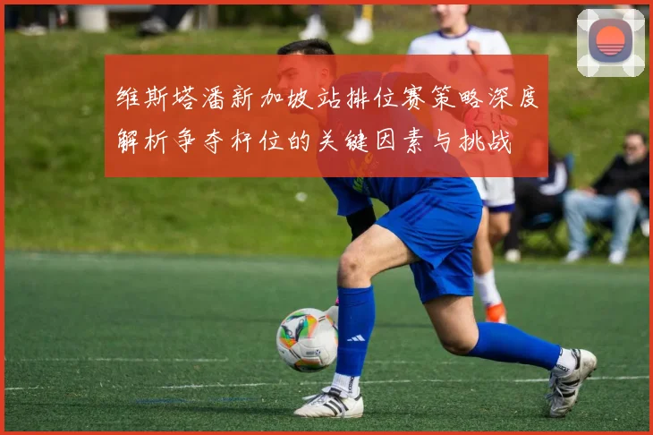 维斯塔潘新加坡站排位赛策略深度解析争夺杆位的关键因素与挑战