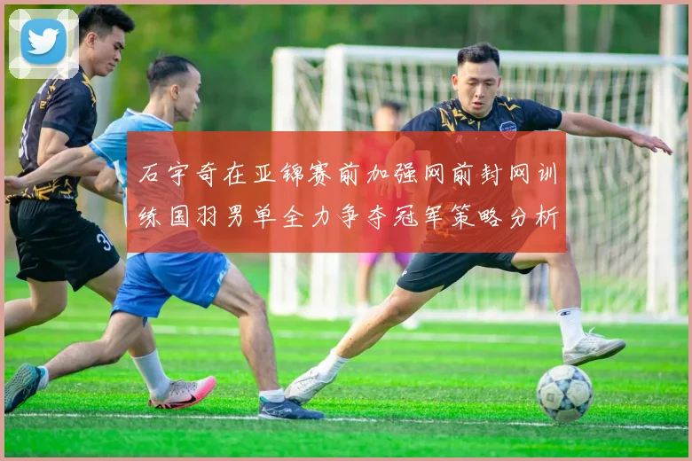 石宇奇在亚锦赛前加强网前封网训练国羽男单全力争夺冠军策略分析