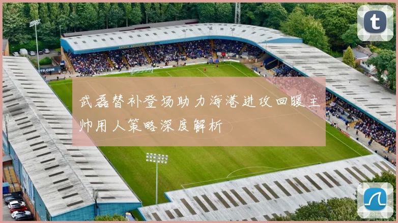 武磊替补登场助力海港进攻回暖主帅用人策略深度解析