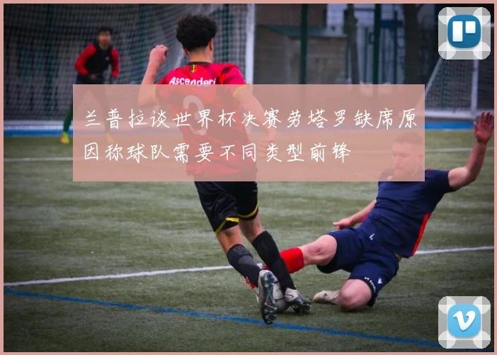 兰普拉谈世界杯决赛劳塔罗缺席原因称球队需要不同类型前锋