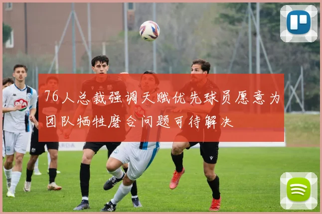 76人总裁强调天赋优先球员愿意为团队牺牲磨合问题可待解决