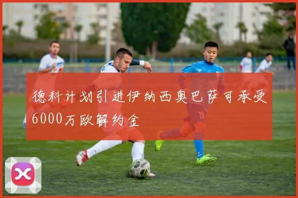 德科计划引进伊纳西奥巴萨可承受6000万欧解约金